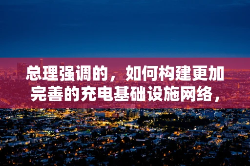 总理强调的，如何构建更加完善的充电基础设施网络，以推动新能源汽车的普及？