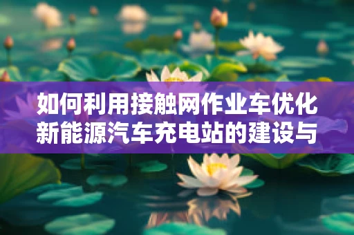 如何利用接触网作业车优化新能源汽车充电站的建设与维护？