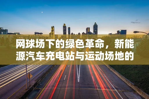 网球场下的绿色革命，新能源汽车充电站与运动场地的完美融合