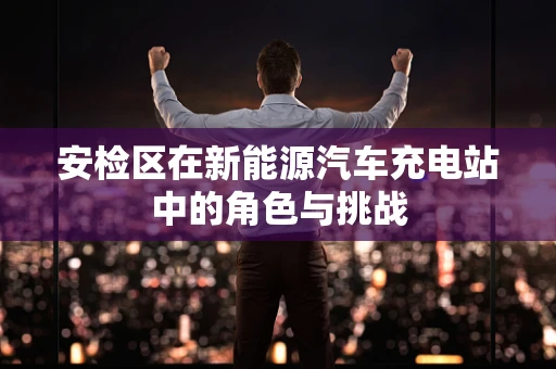 安检区在新能源汽车充电站中的角色与挑战