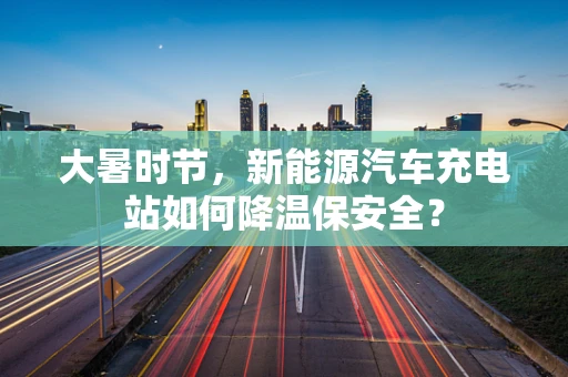大暑时节，新能源汽车充电站如何降温保安全？