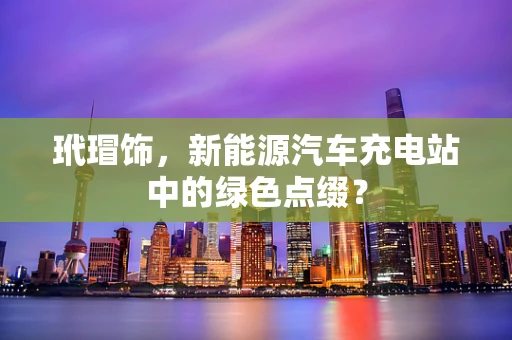 玳瑁饰，新能源汽车充电站中的绿色点缀？