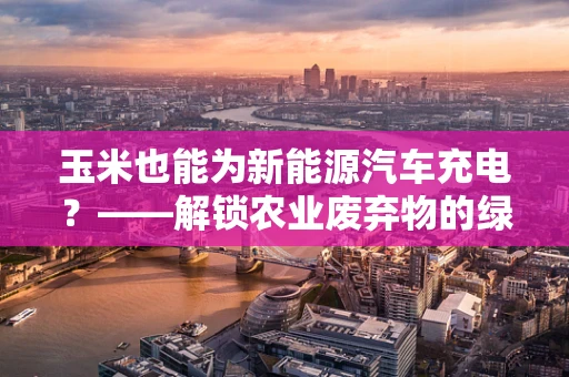 玉米也能为新能源汽车充电？——解锁农业废弃物的绿色能源新篇章