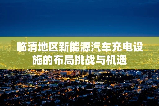 临清地区新能源汽车充电设施的布局挑战与机遇