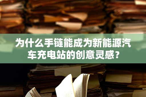 为什么手链能成为新能源汽车充电站的创意灵感？