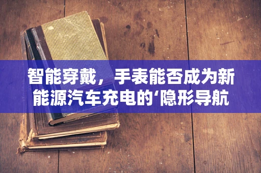 智能穿戴，手表能否成为新能源汽车充电的‘隐形导航员’？