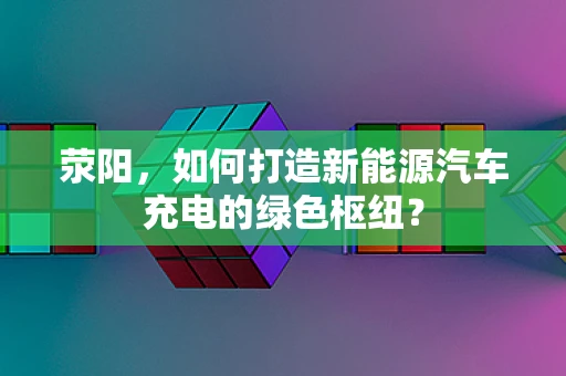 荥阳，如何打造新能源汽车充电的绿色枢纽？