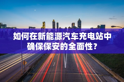 如何在新能源汽车充电站中确保保安的全面性？