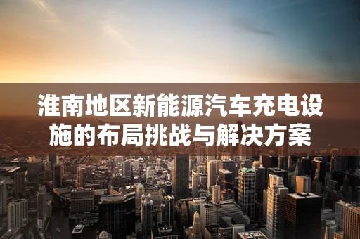 淮南地区新能源汽车充电设施的布局挑战与解决方案