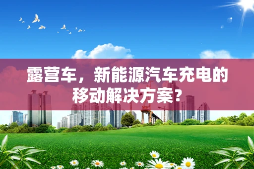 露营车，新能源汽车充电的移动解决方案？