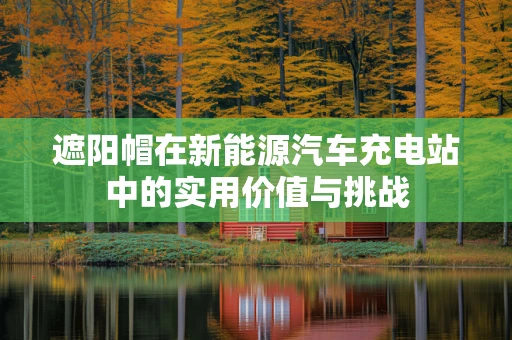 遮阳帽在新能源汽车充电站中的实用价值与挑战