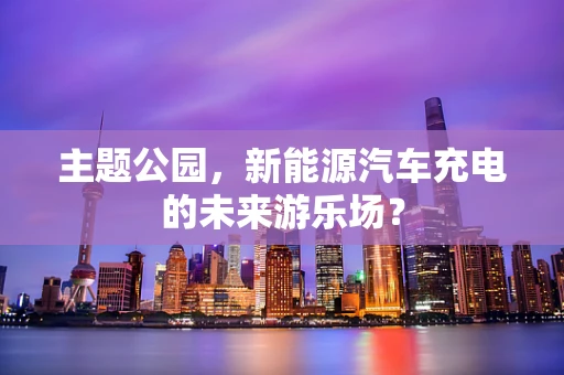 主题公园，新能源汽车充电的未来游乐场？