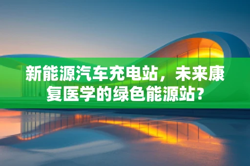 新能源汽车充电站，未来康复医学的绿色能源站？
