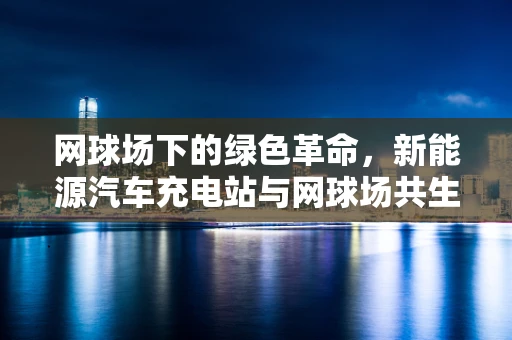 网球场下的绿色革命，新能源汽车充电站与网球场共生的可能性？
