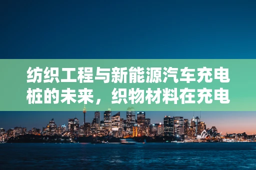 纺织工程与新能源汽车充电桩的未来，织物材料在充电线缆中的应用探索