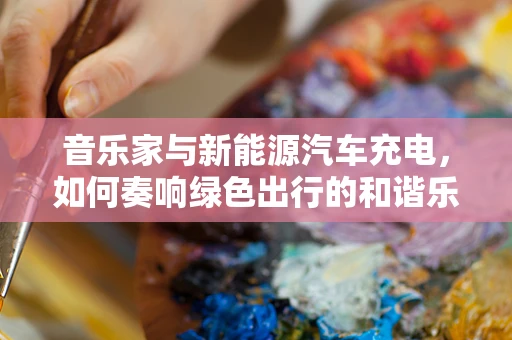音乐家与新能源汽车充电，如何奏响绿色出行的和谐乐章？