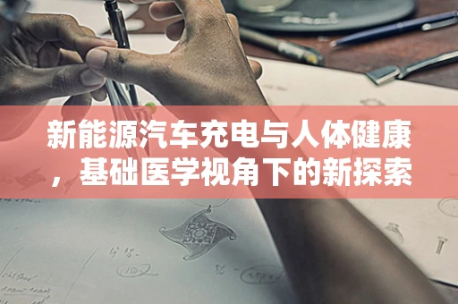 新能源汽车充电与人体健康，基础医学视角下的新探索
