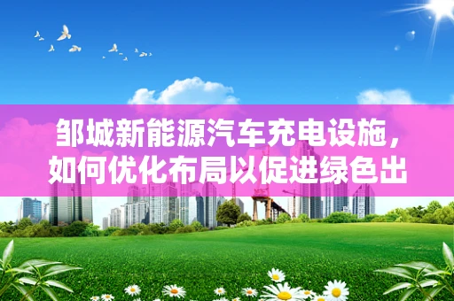 邹城新能源汽车充电设施，如何优化布局以促进绿色出行？