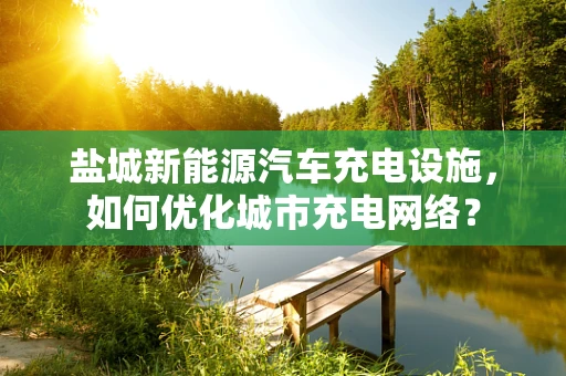 盐城新能源汽车充电设施，如何优化城市充电网络？