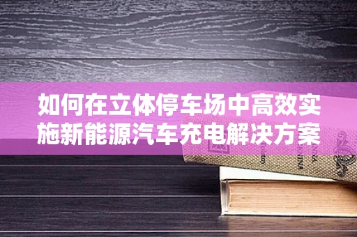 如何在立体停车场中高效实施新能源汽车充电解决方案？
