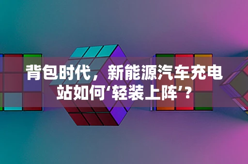 背包时代，新能源汽车充电站如何‘轻装上阵’？