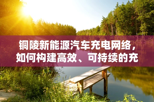 铜陵新能源汽车充电网络，如何构建高效、可持续的充电基础设施？