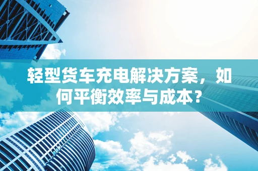 轻型货车充电解决方案，如何平衡效率与成本？