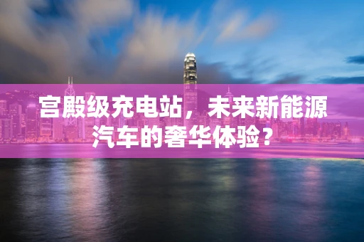 宫殿级充电站，未来新能源汽车的奢华体验？