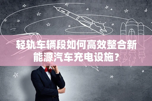 轻轨车辆段如何高效整合新能源汽车充电设施？