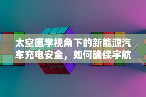 太空医学视角下的新能源汽车充电安全，如何确保宇航员在极端环境下的安全充电？