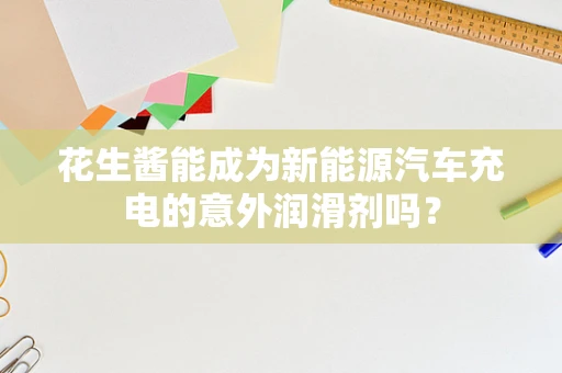 花生酱能成为新能源汽车充电的意外润滑剂吗？