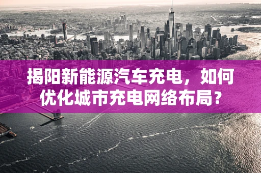 揭阳新能源汽车充电，如何优化城市充电网络布局？