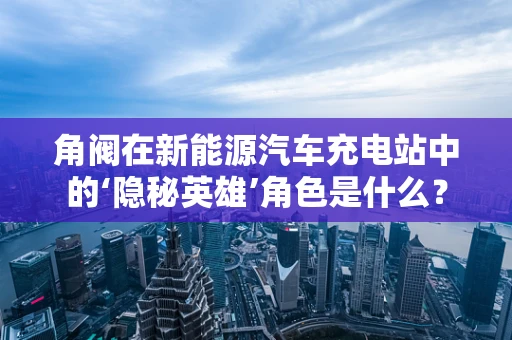角阀在新能源汽车充电站中的‘隐秘英雄’角色是什么？