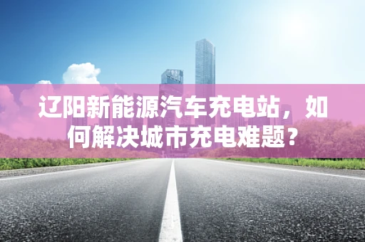 辽阳新能源汽车充电站，如何解决城市充电难题？