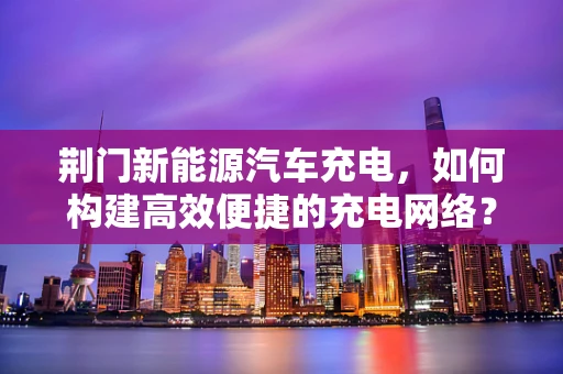 荆门新能源汽车充电，如何构建高效便捷的充电网络？