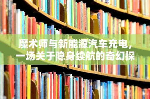 魔术师与新能源汽车充电，一场关于隐身续航的奇幻探索