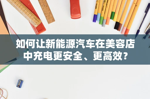 如何让新能源汽车在美容店中充电更安全、更高效？