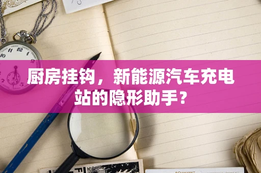 厨房挂钩，新能源汽车充电站的隐形助手？