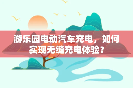 游乐园电动汽车充电，如何实现无缝充电体验？