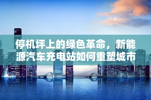 停机坪上的绿色革命，新能源汽车充电站如何重塑城市交通基础设施？