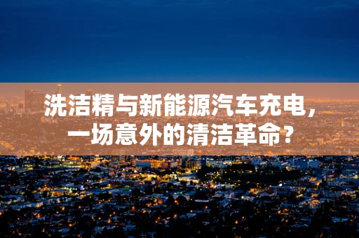 洗洁精与新能源汽车充电，一场意外的清洁革命？