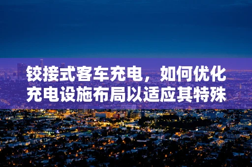 铰接式客车充电，如何优化充电设施布局以适应其特殊车身结构？
