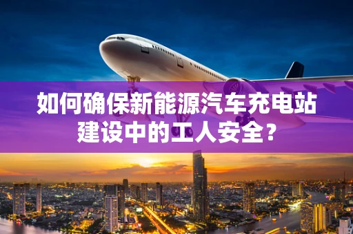 如何确保新能源汽车充电站建设中的工人安全？