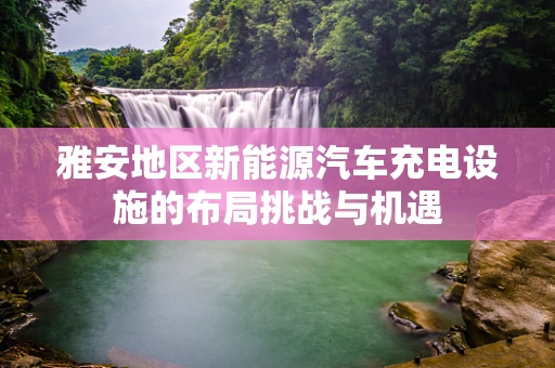 雅安地区新能源汽车充电设施的布局挑战与机遇