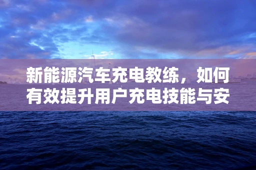 新能源汽车充电教练，如何有效提升用户充电技能与安全意识？