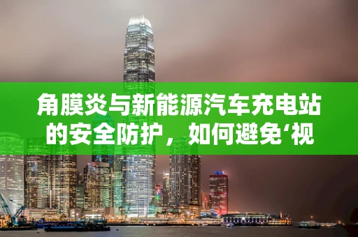 角膜炎与新能源汽车充电站的安全防护，如何避免‘视’线外的隐患？