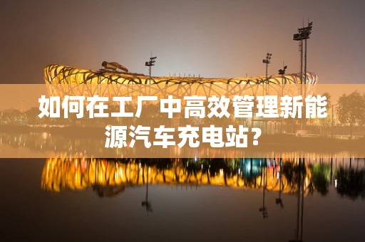 如何在工厂中高效管理新能源汽车充电站？