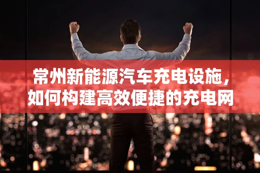 常州新能源汽车充电设施，如何构建高效便捷的充电网络？