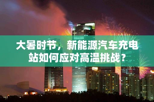 大暑时节，新能源汽车充电站如何应对高温挑战？