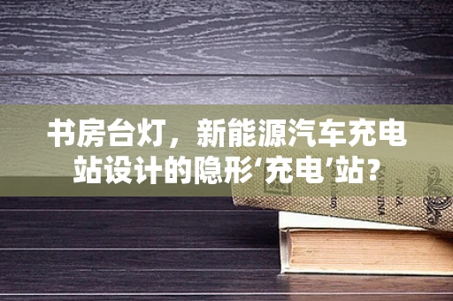 书房台灯，新能源汽车充电站设计的隐形‘充电’站？
